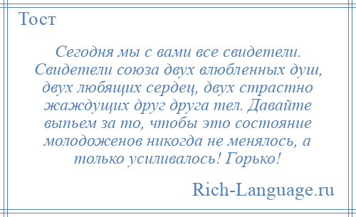 
    Сегодня мы с вами все свидетели. Свидетели союза двух влюбленных душ, двух любящих сердец, двух страстно жаждущих друг друга тел. Давайте выпьем за то, чтобы это состояние молодоженов никогда не менялось, а только усиливалось! Горько!