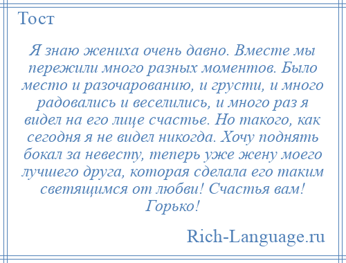 
    Я знаю жениха очень давно. Вместе мы пережили много разных моментов. Было место и разочарованию, и грусти, и много радовались и веселились, и много раз я видел на его лице счастье. Но такого, как сегодня я не видел никогда. Хочу поднять бокал за невесту, теперь уже жену моего лучшего друга, которая сделала его таким светящимся от любви! Счастья вам! Горько!