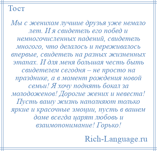 
    Мы с женихом лучшие друзья уже немало лет. И я свидетель его побед и немногочисленных падений, свидетель многого, что делалось и переживалось впервые, свидетель на разных жизненных этапах. И для меня большая честь быть свидетелем сегодня – не просто на празднике, а в момент рождения новой семьи! Я хочу поднять бокал за молодоженов! Дорогие жених и невеста! Пусть вашу жизнь наполняют только яркие и красочные эмоции, пусть в вашем доме всегда царят любовь и взаимопонимание! Горько!