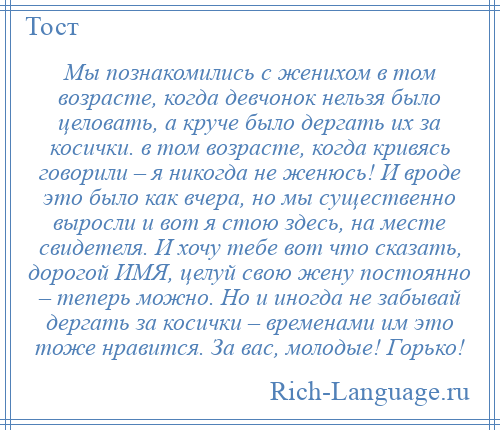 
    Мы познакомились с женихом в том возрасте, когда девчонок нельзя было целовать, а круче было дергать их за косички. в том возрасте, когда кривясь говорили – я никогда не женюсь! И вроде это было как вчера, но мы существенно выросли и вот я стою здесь, на месте свидетеля. И хочу тебе вот что сказать, дорогой ИМЯ, целуй свою жену постоянно – теперь можно. Но и иногда не забывай дергать за косички – временами им это тоже нравится. За вас, молодые! Горько!