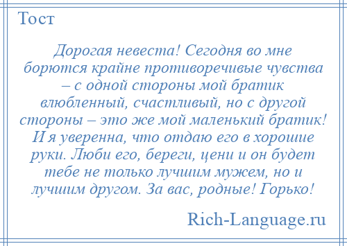 
    Дорогая невеста! Сегодня во мне борются крайне противоречивые чувства – с одной стороны мой братик влюбленный, счастливый, но с другой стороны – это же мой маленький братик! И я уверенна, что отдаю его в хорошие руки. Люби его, береги, цени и он будет тебе не только лучшим мужем, но и лучшим другом. За вас, родные! Горько!