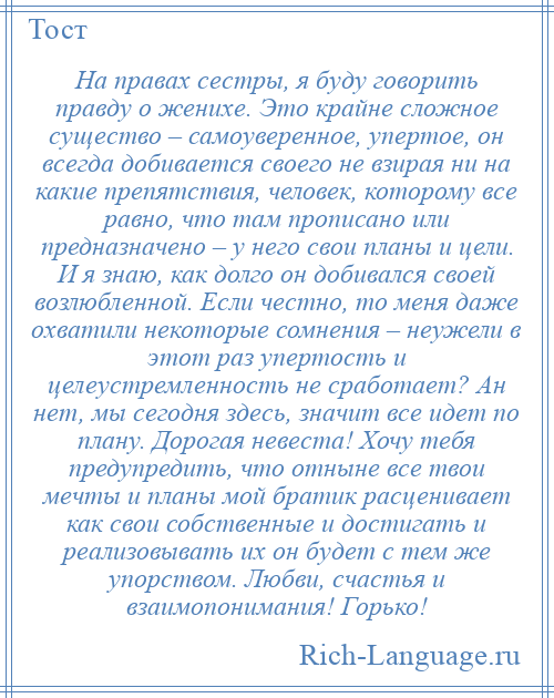 
    На правах сестры, я буду говорить правду о женихе. Это крайне сложное существо – самоуверенное, упертое, он всегда добивается своего не взирая ни на какие препятствия, человек, которому все равно, что там прописано или предназначено – у него свои планы и цели. И я знаю, как долго он добивался своей возлюбленной. Если честно, то меня даже охватили некоторые сомнения – неужели в этот раз упертость и целеустремленность не сработает? Ан нет, мы сегодня здесь, значит все идет по плану. Дорогая невеста! Хочу тебя предупредить, что отныне все твои мечты и планы мой братик расценивает как свои собственные и достигать и реализовывать их он будет с тем же упорством. Любви, счастья и взаимопонимания! Горько!