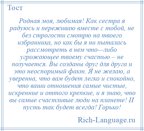 
    Родная моя, любимая! Как сестра я радуюсь и переживаю вместе с тобой, не без строгости смотрю на твоего избранника, но как бы я ни пыталась рассмотреть в нем что—либо угрожающее твоему счастью – не получается. Вы созданы друг для друга и это неоспоримый факт. Я не желаю, а уверенна, что вам будет легко и спокойно, что ваши отношения самые чистые, искренние и оттого крепкие, и я знаю, что вы самые счастливые люди на планете! И пусть так будет всегда! Горько!