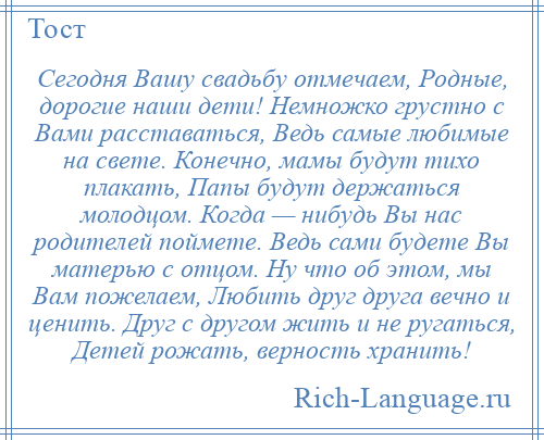 
    Сегодня Вашу свадьбу отмечаем, Родные, дорогие наши дети! Немножко грустно с Вами расставаться, Ведь самые любимые на свете. Конечно, мамы будут тихо плакать, Папы будут держаться молодцом. Когда — нибудь Вы нас родителей поймете. Ведь сами будете Вы матерью с отцом. Ну что об этом, мы Вам пожелаем, Любить друг друга вечно и ценить. Друг с другом жить и не ругаться, Детей рожать, верность хранить!