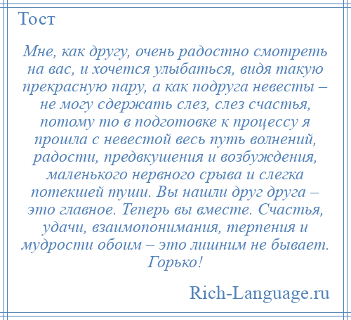 
    Мне, как другу, очень радостно смотреть на вас, и хочется улыбаться, видя такую прекрасную пару, а как подруга невесты – не могу сдержать слез, слез счастья, потому то в подготовке к процессу я прошла с невестой весь путь волнений, радости, предвкушения и возбуждения, маленького нервного срыва и слегка потекшей туши. Вы нашли друг друга – это главное. Теперь вы вместе. Счастья, удачи, взаимопонимания, терпения и мудрости обоим – это лишним не бывает. Горько!