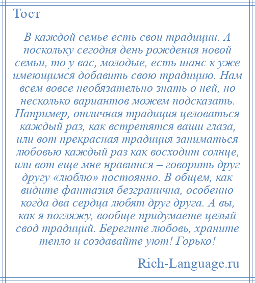 
    В каждой семье есть свои традиции. А поскольку сегодня день рождения новой семьи, то у вас, молодые, есть шанс к уже имеющимся добавить свою традицию. Нам всем вовсе необязательно знать о ней, но несколько вариантов можем подсказать. Например, отличная традиция целоваться каждый раз, как встретятся ваши глаза, или вот прекрасная традиция заниматься любовью каждый раз как восходит солнце, или вот еще мне нравится – говорить друг другу «люблю» постоянно. В общем, как видите фантазия безгранична, особенно когда два сердца любят друг друга. А вы, как я погляжу, вообще придумаете целый свод традиций. Берегите любовь, храните тепло и создавайте уют! Горько!