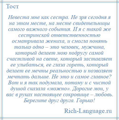 
    Невеста мне как сестра. Не зря сегодня я на этом месте, на месте свидетельницы самого важного события. И я с такой же сестринской ответственностью осматривала жениха, и смогла понять только одно – это человек, мужчина, который делает мою подругу самой счастливой на свете, который заставляет ее улыбаться, ее глаза гореть, который делает ее мечты реальностью и позволяет мечтать дальше. Не это и самое главное? Вот и я так подумала, потому и с чистой душой сказала «можно». Дорогие мои, у вас в руках настоящее сокровище – любовь. Берегите друг друга. Горько!