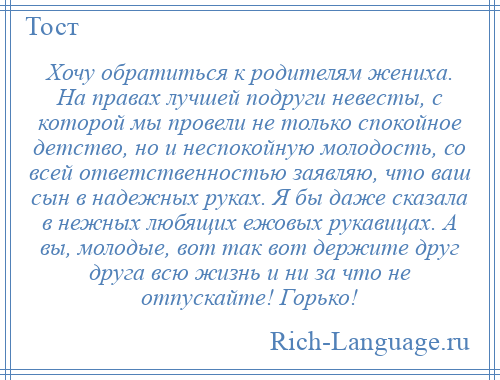 
    Хочу обратиться к родителям жениха. На правах лучшей подруги невесты, с которой мы провели не только спокойное детство, но и неспокойную молодость, со всей ответственностью заявляю, что ваш сын в надежных руках. Я бы даже сказала в нежных любящих ежовых рукавицах. А вы, молодые, вот так вот держите друг друга всю жизнь и ни за что не отпускайте! Горько!