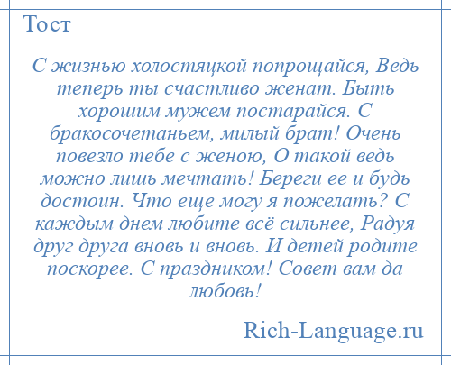 
    С жизнью холостяцкой попрощайся, Ведь теперь ты счастливо женат. Быть хорошим мужем постарайся. С бракосочетаньем, милый брат! Очень повезло тебе с женою, О такой ведь можно лишь мечтать! Береги ее и будь достоин. Что еще могу я пожелать? С каждым днем любите всё сильнее, Радуя друг друга вновь и вновь. И детей родите поскорее. С праздником! Совет вам да любовь!