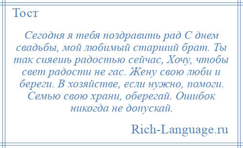 
    Сегодня я тебя поздравить рад С днем свадьбы, мой любимый старший брат. Ты так сияешь радостью сейчас, Хочу, чтобы свет радости не гас. Жену свою люби и береги. В хозяйстве, если нужно, помоги. Семью свою храни, оберегай. Ошибок никогда не допускай.
