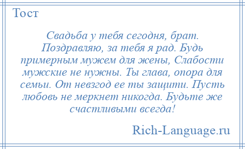 
    Свадьба у тебя сегодня, брат. Поздравляю, за тебя я рад. Будь примерным мужем для жены, Слабости мужские не нужны. Ты глава, опора для семьи. От невзгод ее ты защити. Пусть любовь не меркнет никогда. Будьте же счастливыми всегда!