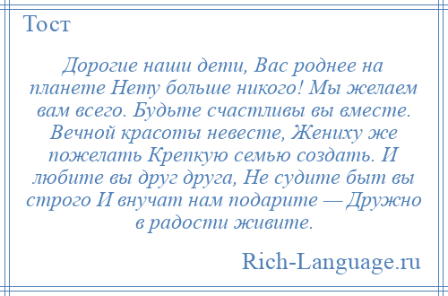 
    Дорогие наши дети, Вас роднее на планете Нету больше никого! Мы желаем вам всего. Будьте счастливы вы вместе. Вечной красоты невесте, Жениху же пожелать Крепкую семью создать. И любите вы друг друга, Не судите быт вы строго И внучат нам подарите — Дружно в радости живите.