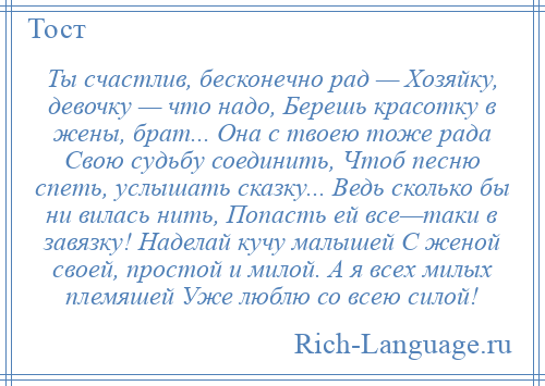 
    Ты счастлив, бесконечно рад — Хозяйку, девочку — что надо, Берешь красотку в жены, брат... Она с твоею тоже рада Свою судьбу соединить, Чтоб песню спеть, услышать сказку... Ведь сколько бы ни вилась нить, Попасть ей все—таки в завязку! Наделай кучу малышей С женой своей, простой и милой. А я всех милых племяшей Уже люблю со всею силой!