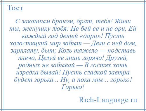 
    С законным браком, брат, тебя! Живи ты, женушку любя: Не бей ее и не ори, Ей каждый год детей «дари»! Пусть холостяцкий мир забыт — Дели с ней дом, зарплату, быт; Коль тяжело — подставь плечо, Целуй ее лишь горячо! Друзей, родных не забывай — В гостях хоть изредка бывай! Пусть сладкой завтра будет зорька... Ну, а пока мне... горько! Горько!