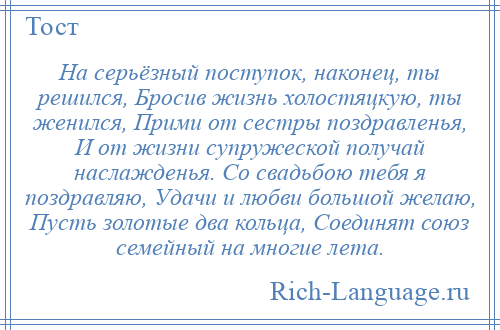 
    На серьёзный поступок, наконец, ты решился, Бросив жизнь холостяцкую, ты женился, Прими от сестры поздравленья, И от жизни супружеской получай наслажденья. Со свадьбою тебя я поздравляю, Удачи и любви большой желаю, Пусть золотые два кольца, Соединят союз семейный на многие лета.