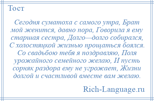 
    Сегодня суматоха с самого утра, Брат мой женится, давно пора, Говорила я ему старшая сестра, Долго—долго собирался, С холостяцкой жизнью прощаться боялся. Со свадьбою тебя я поздравляю, Поля урожайного семейного желаю, И пусть сорняк раздора ему не угрожает, Жизни долгой и счастливой вместе вам желаю.