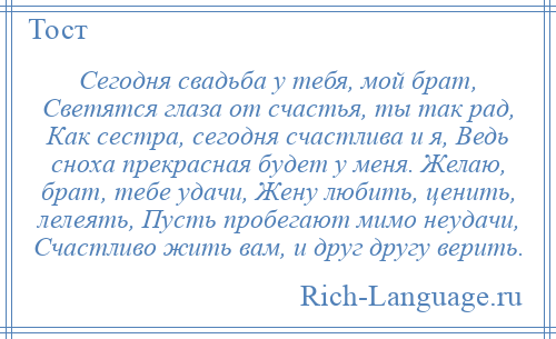 
    Сегодня свадьба у тебя, мой брат, Светятся глаза от счастья, ты так рад, Как сестра, сегодня счастлива и я, Ведь сноха прекрасная будет у меня. Желаю, брат, тебе удачи, Жену любить, ценить, лелеять, Пусть пробегают мимо неудачи, Счастливо жить вам, и друг другу верить.