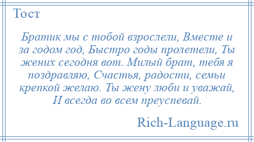 
    Братик мы с тобой взрослели, Вместе и за годом год, Быстро годы пролетели, Ты жених сегодня вот. Милый брат, тебя я поздравляю, Счастья, радости, семьи крепкой желаю. Ты жену люби и уважай, И всегда во всем преуспевай.