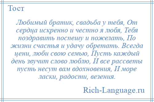 
    Любимый братик, свадьба у тебя, От сердца искренно и честно я любя, Тебя поздравить поспешу и пожелать, По жизни счастья и удачу обретать. Всегда цени, люби свою семью, Пусть каждый день звучит слово люблю, И все рассветы пусть несут вам вдохновения, И море ласки, радости, везения.