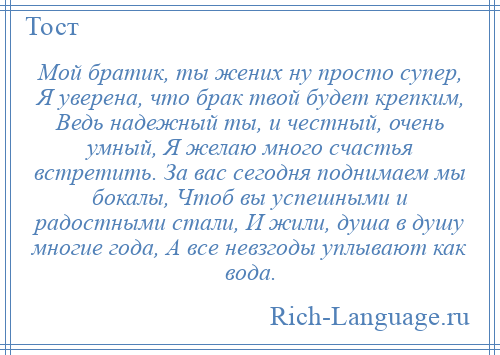 
    Мой братик, ты жених ну просто супер, Я уверена, что брак твой будет крепким, Ведь надежный ты, и честный, очень умный, Я желаю много счастья встретить. За вас сегодня поднимаем мы бокалы, Чтоб вы успешными и радостными стали, И жили, душа в душу многие года, А все невзгоды уплывают как вода.