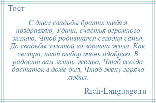 
    С днём свадьбы братик тебя я поздравляю, Удачи, счастья огромного желаю, Чтоб родившаяся сегодня семья, До свадьбы золотой во здравии жила. Как сестра, твой выбор очень одобряю. В радости вам жить желаю, Чтоб всегда достаток в доме был, Чтоб жену горячо любил.