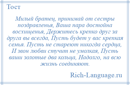 
    Милый братец, принимай от сестры поздравленья, Ваша пара достойна восхищенья, Держитесь крепко друг за друга вы всегда, Пусть будет у вас крепкая семья. Пусть не стареют никогда сердца, И звон любви стучит не умолкая, Пусть ваши золотые два кольца, Надолго, на всю жизнь соединяют.