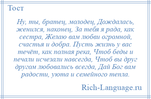 
    Ну, ты, братец, молодец, Дождалась, женился, наконец, За тебя я рада, как сестра, Желаю вам любви огромной, счастья и добра. Пусть жизнь у вас течёт, как полная река, Чтоб беды и печали исчезали навсегда, Чтоб вы друг другом любовались всегда, Дай Бог вам радости, уюта и семейного тепла.