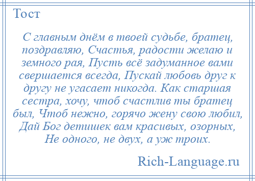 
    С главным днём в твоей судьбе, братец, поздравляю, Счастья, радости желаю и земного рая, Пусть всё задуманное вами свершается всегда, Пускай любовь друг к другу не угасает никогда. Как старшая сестра, хочу, чтоб счастлив ты братец был, Чтоб нежно, горячо жену свою любил, Дай Бог детишек вам красивых, озорных, Не одного, не двух, а уж троих.