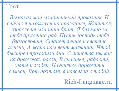 
    Вымахал мой младшенький проказник, И сейчас я нахожусь на празднике, Женится, взрослеет младший брат, Я безумно за тебя дружище рад. Пусть господь тебя благословит, Станет лучше и светлее жизнь, А жена нам явит малышни, Чтоб быстрее проходили дни. С детства мы как на дрожжах росли, В счастье, радости, уюте и любви, Научились дорожить семьей, Вот поэтому я навсегда с тобой.