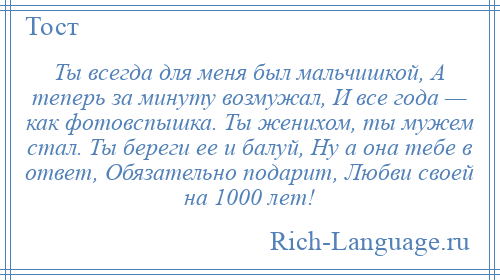 
    Ты всегда для меня был мальчишкой, А теперь за минуту возмужал, И все года — как фотовспышка. Ты женихом, ты мужем стал. Ты береги ее и балуй, Ну а она тебе в ответ, Обязательно подарит, Любви своей на 1000 лет!