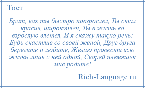 
    Брат, как ты быстро повзрослел, Ты стал красив, широкоплеч, Ты в жизнь во взрослую влетел, И я скажу такую речь: Будь счастлив со своей женой, Друг друга берегите и любите, Желаю провести всю жизнь лишь с ней одной, Скорей племяшек мне родите!