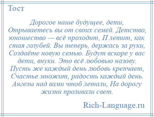 
    Дорогое наше будущее, дети, Отрываетесь вы от своих семей. Детство, юношество — всё проходит, И летит, как стая голубей. Вы теперь, держась за руки, Создаёте новую семью. Будут вскоре у вас дети, внуки. Это всё любовью назову. Пусть же каждый день любовь крепчает, Счастье множит, радость каждый день. Ангелы над вами чтоб летали, На дорогу жизни проливали свет.