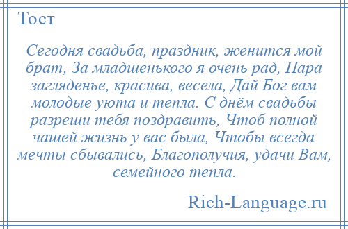 
    Сегодня свадьба, праздник, женится мой брат, За младшенького я очень рад, Пара загляденье, красива, весела, Дай Бог вам молодые уюта и тепла. С днём свадьбы разреши тебя поздравить, Чтоб полной чашей жизнь у вас была, Чтобы всегда мечты сбывались, Благополучия, удачи Вам, семейного тепла.