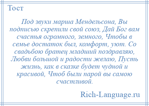 
    Под звуки марша Мендельсона, Вы подписью скрепили свой союз, Дай Бог вам счастья огромного, земного, Чтобы в семье достаток был, комфорт, уют. Со свадьбою братец младший поздравляю, Любви большой и радости желаю, Пусть жизнь, как в сказке будет чудной и красивой, Чтоб были парой вы самою счастливой.
