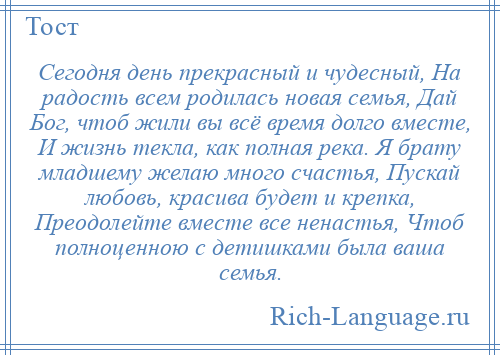 
    Сегодня день прекрасный и чудесный, На радость всем родилась новая семья, Дай Бог, чтоб жили вы всё время долго вместе, И жизнь текла, как полная река. Я брату младшему желаю много счастья, Пускай любовь, красива будет и крепка, Преодолейте вместе все ненастья, Чтоб полноценною с детишками была ваша семья.