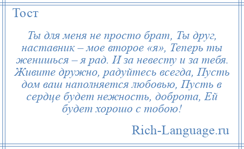 
    Ты для меня не просто брат, Ты друг, наставник – мое второе «я», Теперь ты женишься – я рад. И за невесту и за тебя. Живите дружно, радуйтесь всегда, Пусть дом ваш наполняется любовью, Пусть в сердце будет нежность, доброта, Ей будет хорошо с тобою!