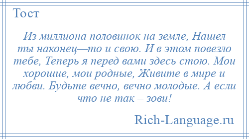 
    Из миллиона половинок на земле, Нашел ты наконец—то и свою. И в этом повезло тебе, Теперь я перед вами здесь стою. Мои хорошие, мои родные, Живите в мире и любви. Будьте вечно, вечно молодые. А если что не так – зови!