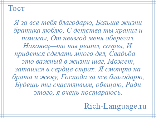 
    Я за все тебя благодарю, Больше жизни братика люблю, С детства ты хранил и помогал, От невзгод меня оберегал. Наконец—то ты решил, созрел, И придется сделать много дел, Свадьба – это важный в жизни шаг, Может, затаился в сердце страх. Я смотрю на брата и жену, Господа за все благодарю, Будешь ты счастливым, обещаю, Ради этого, я очень постараюсь.