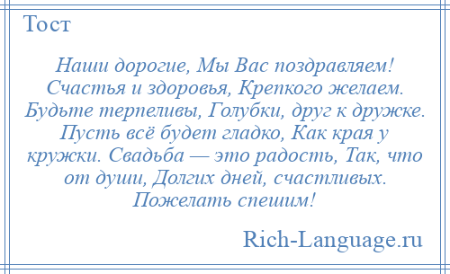 
    Наши дорогие, Мы Вас поздравляем! Счастья и здоровья, Крепкого желаем. Будьте терпеливы, Голубки, друг к дружке. Пусть всё будет гладко, Как края у кружки. Свадьба — это радость, Так, что от души, Долгих дней, счастливых. Пожелать спешим!
