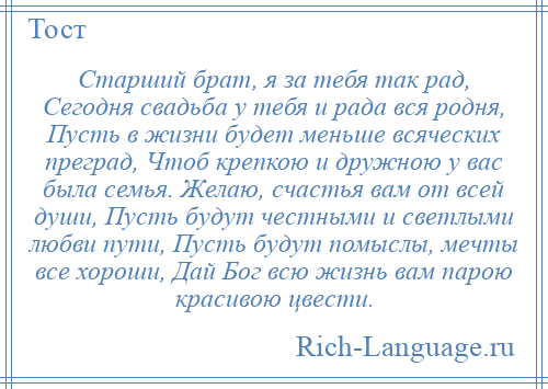 
    Старший брат, я за тебя так рад, Сегодня свадьба у тебя и рада вся родня, Пусть в жизни будет меньше всяческих преград, Чтоб крепкою и дружною у вас была семья. Желаю, счастья вам от всей души, Пусть будут честными и светлыми любви пути, Пусть будут помыслы, мечты все хороши, Дай Бог всю жизнь вам парою красивою цвести.