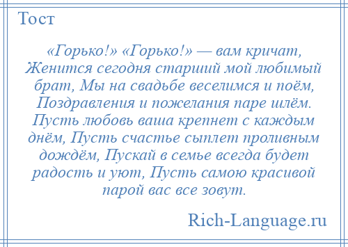 
    «Горько!» «Горько!» — вам кричат, Женится сегодня старший мой любимый брат, Мы на свадьбе веселимся и поём, Поздравления и пожелания паре шлём. Пусть любовь ваша крепнет с каждым днём, Пусть счастье сыплет проливным дождём, Пускай в семье всегда будет радость и уют, Пусть самою красивой парой вас все зовут.