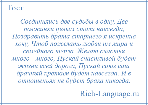 
    Соединились две судьбы в одну, Две половинки целым стали навсегда, Поздравить брата старшего я искренне хочу, Чтоб пожелать любви им мира и семейного тепла. Желаю счастья много—много, Пускай счастливой будет жизни всей дорога, Пускай союз ваш брачный крепким будет навсегда, И в отношеньях не будет брака никогда.