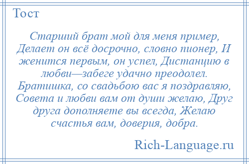 
    Старший брат мой для меня пример, Делает он всё досрочно, словно пионер, И женится первым, он успел, Дистанцию в любви—забеге удачно преодолел. Братишка, со свадьбою вас я поздравляю, Совета и любви вам от души желаю, Друг друга дополняете вы всегда, Желаю счастья вам, доверия, добра.