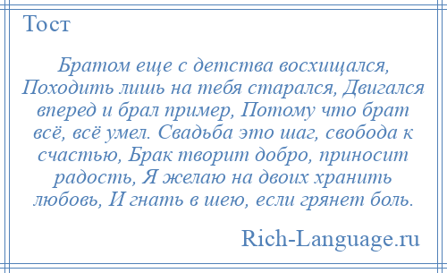 
    Братом еще с детства восхищался, Походить лишь на тебя старался, Двигался вперед и брал пример, Потому что брат всё, всё умел. Свадьба это шаг, свобода к счастью, Брак творит добро, приносит радость, Я желаю на двоих хранить любовь, И гнать в шею, если грянет боль.