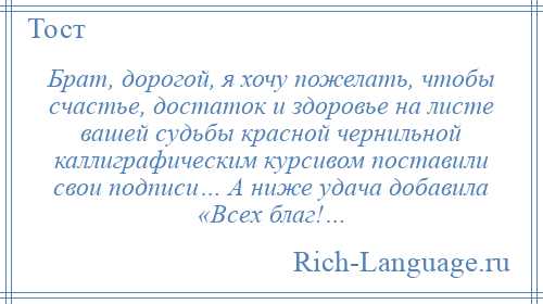 
    Брат, дорогой, я хочу пожелать, чтобы счастье, достаток и здоровье на листе вашей судьбы красной чернильной каллиграфическим курсивом поставили свои подписи… А ниже удача добавила «Всех благ!…