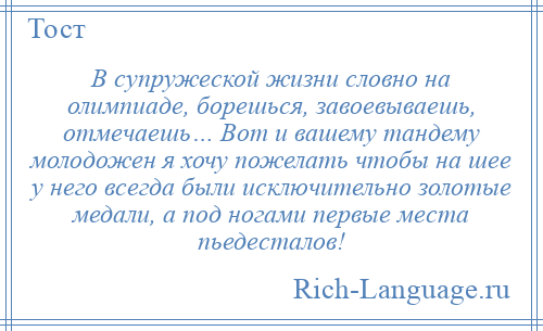 
    В супружеской жизни словно на олимпиаде, борешься, завоевываешь, отмечаешь… Вот и вашему тандему молодожен я хочу пожелать чтобы на шее у него всегда были исключительно золотые медали, а под ногами первые места пьедесталов!
