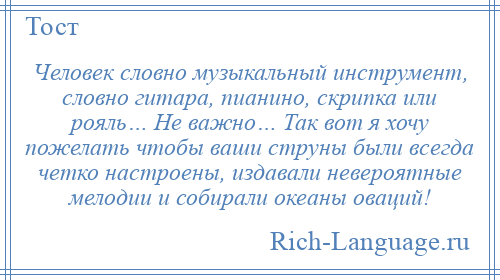 
    Человек словно музыкальный инструмент, словно гитара, пианино, скрипка или рояль… Не важно… Так вот я хочу пожелать чтобы ваши струны были всегда четко настроены, издавали невероятные мелодии и собирали океаны оваций!