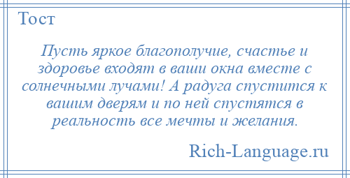 
    Пусть яркое благополучие, счастье и здоровье входят в ваши окна вместе с солнечными лучами! А радуга спустится к вашим дверям и по ней спустятся в реальность все мечты и желания.