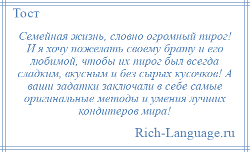 
    Семейная жизнь, словно огромный пирог! И я хочу пожелать своему брату и его любимой, чтобы их пирог был всегда сладким, вкусным и без сырых кусочков! А ваши задатки заключали в себе самые оригинальные методы и умения лучших кондитеров мира!