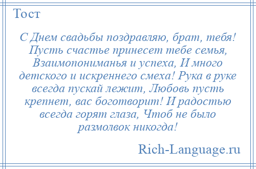 
    С Днем свадьбы поздравляю, брат, тебя! Пусть счастье принесет тебе семья, Взаимопониманья и успеха, И много детского и искреннего смеха! Рука в руке всегда пускай лежит, Любовь пусть крепнет, вас боготворит! И радостью всегда горят глаза, Чтоб не было размолвок никогда!